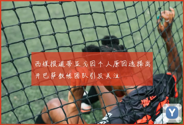 西媒报道蒂亚戈因个人原因选择离开巴萨教练团队引发关注