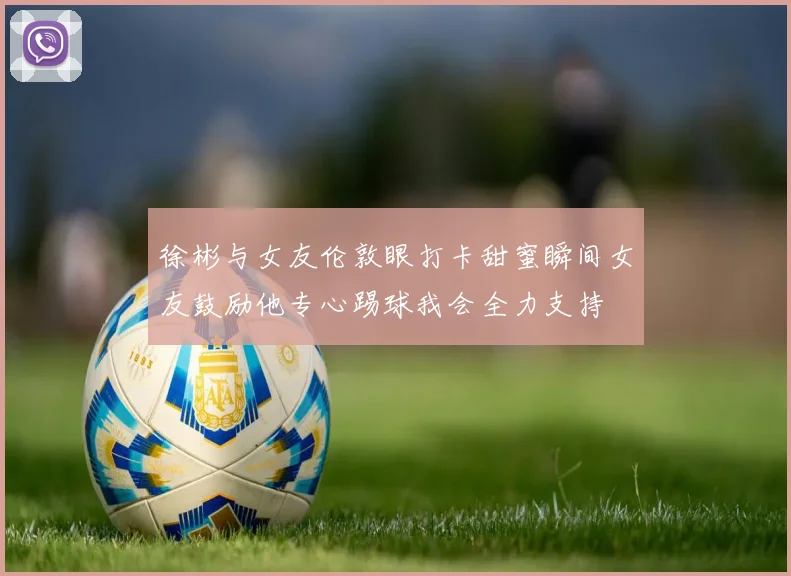 徐彬与女友伦敦眼打卡甜蜜瞬间女友鼓励他专心踢球我会全力支持
