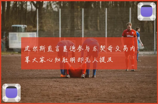 皮尔斯直言基德参与东契奇交易内幕大家心知肚明却无人提及