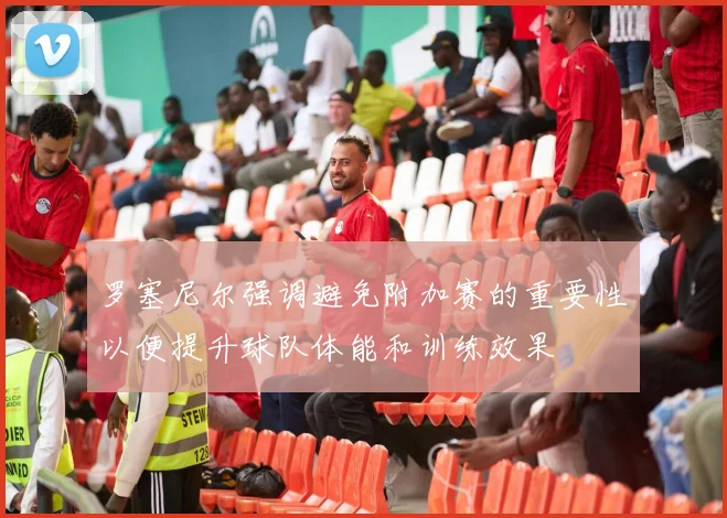 罗塞尼尔强调避免附加赛的重要性以便提升球队体能和训练效果