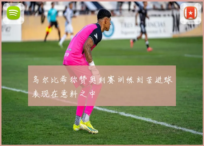 乌尔比希称赞奥利赛训练刻苦进球表现在意料之中