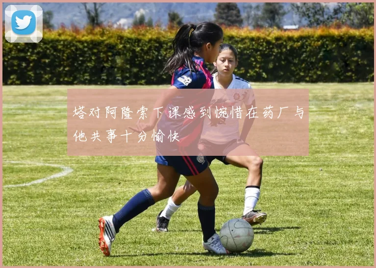 塔对阿隆索下课感到惋惜在药厂与他共事十分愉快