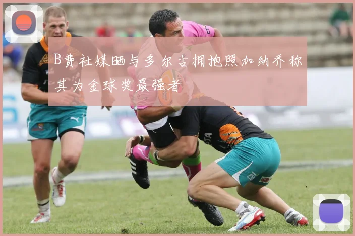 B费社媒晒与多尔古拥抱照加纳乔称其为金球奖最强者
