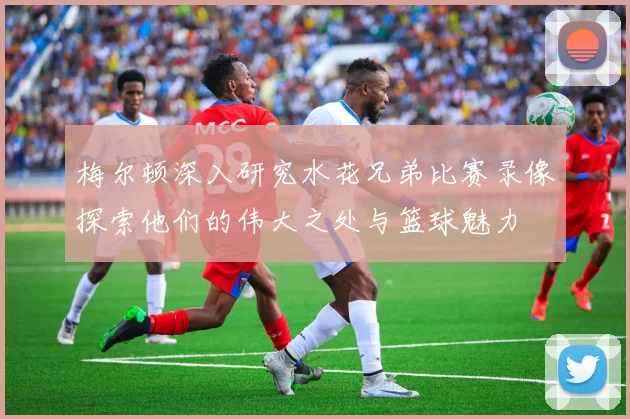 梅尔顿深入研究水花兄弟比赛录像探索他们的伟大之处与篮球魅力