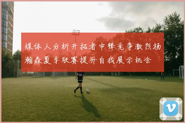 媒体人分析开拓者中锋竞争激烈杨瀚森夏季联赛提升自我展示机会