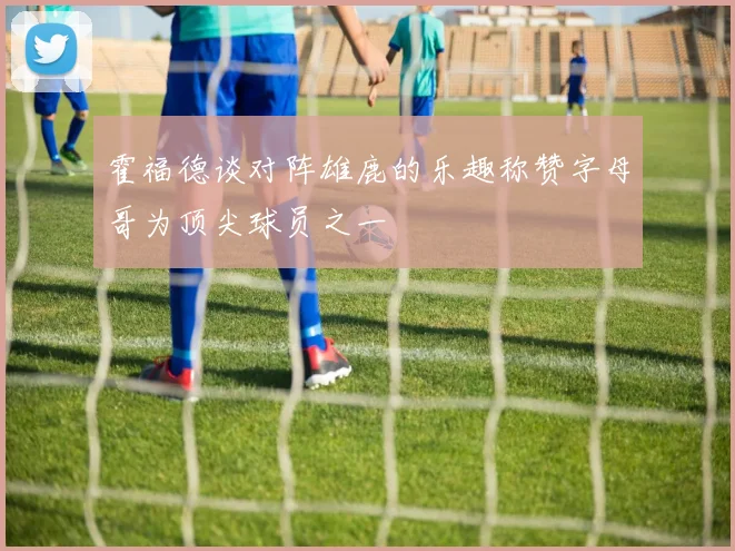 霍福德谈对阵雄鹿的乐趣称赞字母哥为顶尖球员之一