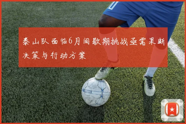 泰山队面临6月间歇期挑战亟需果断决策与行动方案