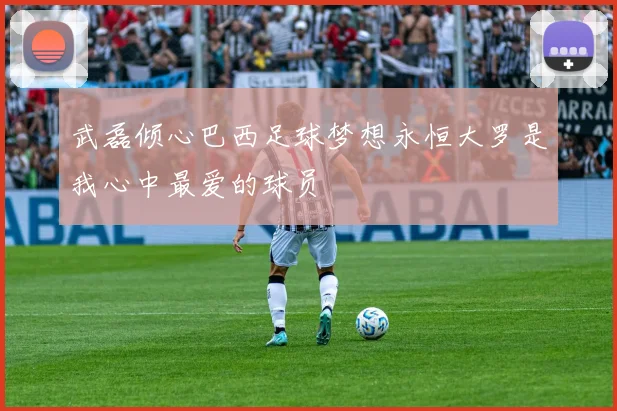 武磊倾心巴西足球梦想永恒大罗是我心中最爱的球员