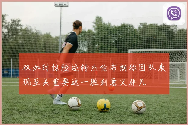 双加时惊险逆转杰伦布朗称团队表现至关重要这一胜利意义非凡