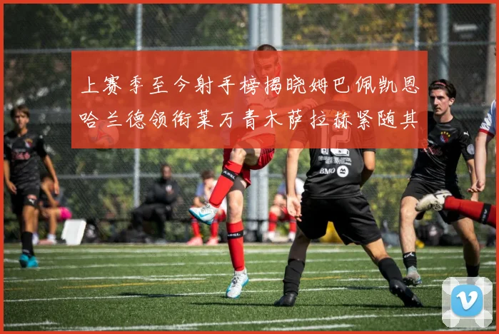 上赛季至今射手榜揭晓姆巴佩凯恩哈兰德领衔莱万青木萨拉赫紧随其后
