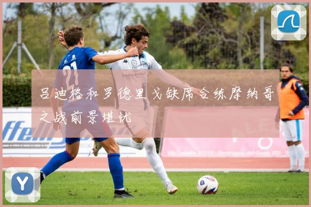 吕迪格和罗德里戈缺席合练摩纳哥之战前景堪忧
