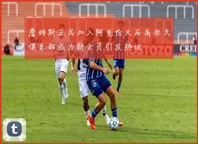 詹姆斯正式加入阿克伦火石高尔夫俱乐部成为新会员引发热议