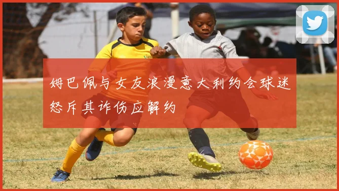 姆巴佩与女友浪漫意大利约会球迷怒斥其诈伤应解约